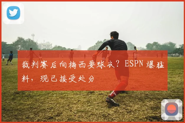 裁判赛后向梅西要球衣？ESPN 爆猛料，现已接受处分