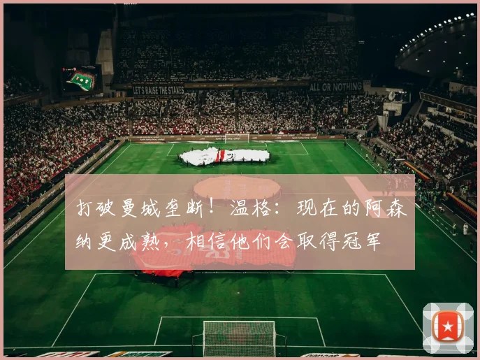 打破曼城垄断！温格：现在的阿森纳更成熟，相信他们会取得冠军