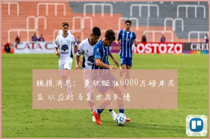 镜报消息：曼联瞄准6000万磅库尼亚 以应对马夏尔离队情