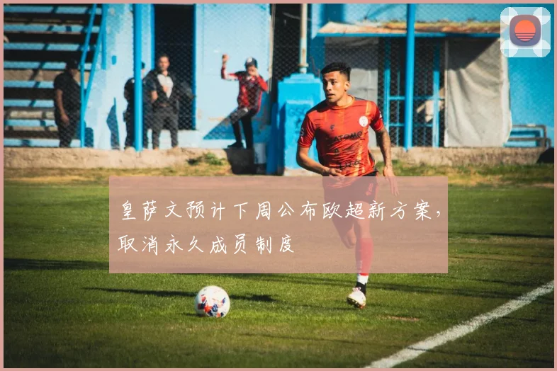 皇萨文预计下周公布欧超新方案，取消永久成员制度