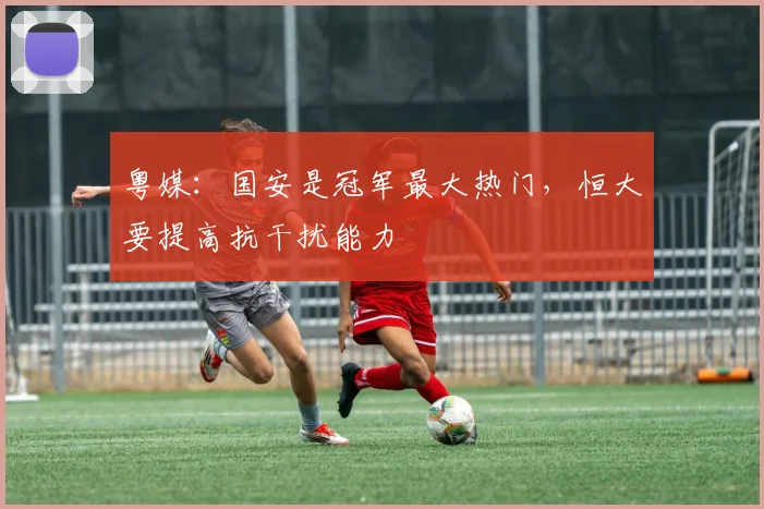 粤媒：国安是冠军最大热门，恒大要提高抗干扰能力