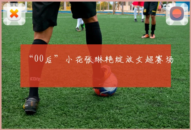 “00后”小花张琳艳绽放女超赛场