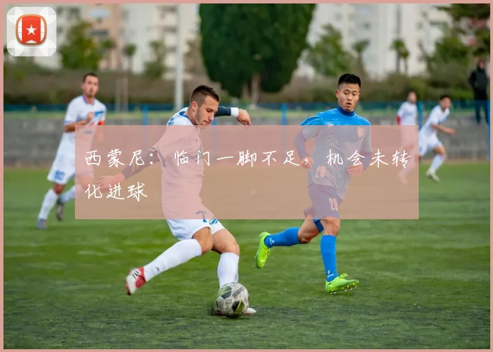 西蒙尼：临门一脚不足，机会未转化进球