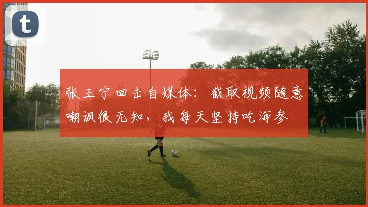 张玉宁回击自媒体：截取视频随意嘲讽很无知，我每天坚持吃海参