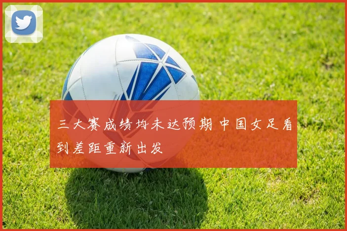 三大赛成绩均未达预期 中国女足看到差距重新出发