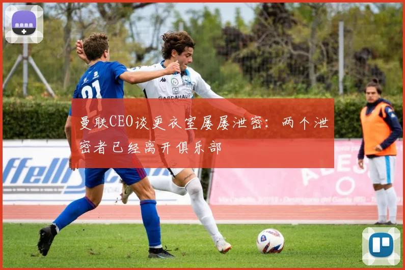 曼联CEO谈更衣室屡屡泄密：两个泄密者已经离开俱乐部