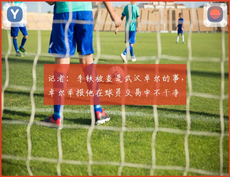 记者：李铁被查是武汉卓尔的事，卓尔举报他在球员交易中不干净