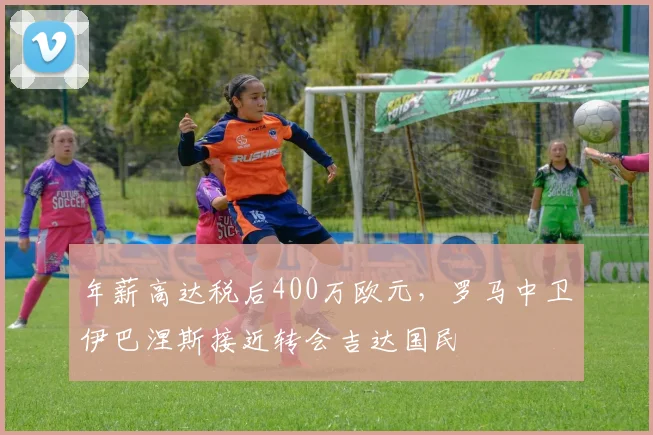 年薪高达税后400万欧元，罗马中卫伊巴涅斯接近转会吉达国民