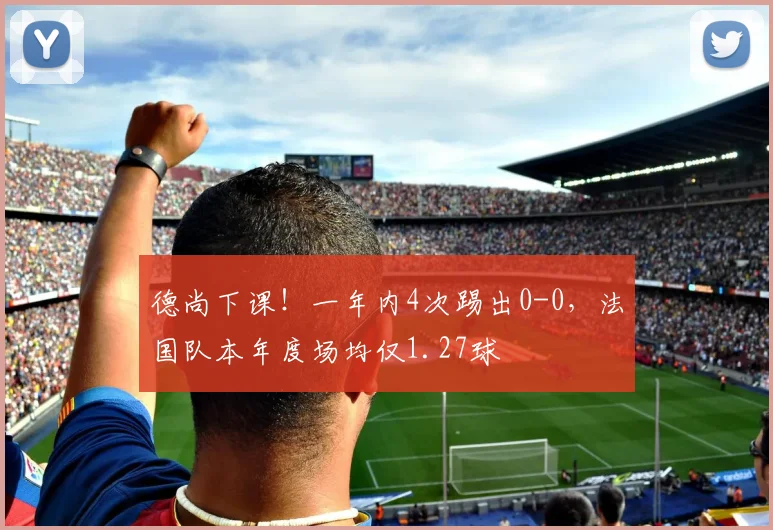 德尚下课！一年内4次踢出0-0，法国队本年度场均仅1.27球