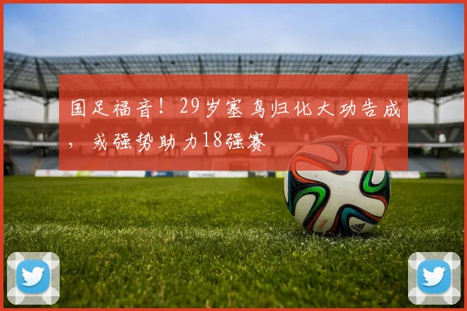 国足福音！29岁塞鸟归化大功告成，或强势助力18强赛