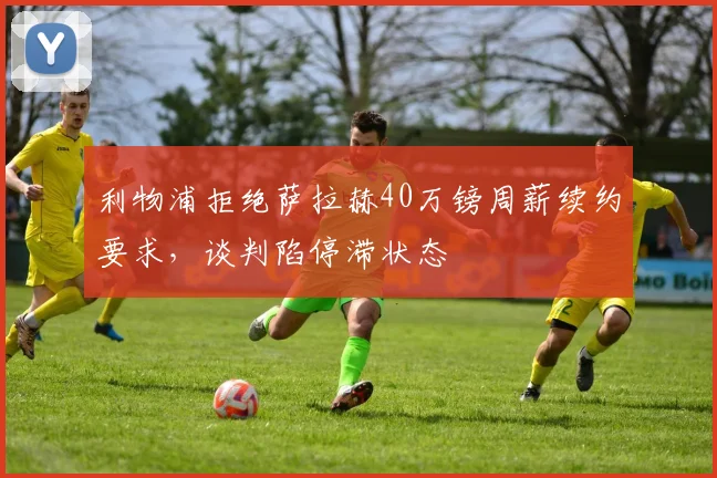 利物浦拒绝萨拉赫40万镑周薪续约要求，谈判陷停滞状态