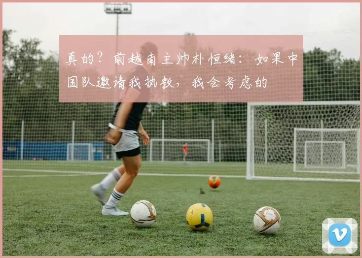 真的？前越南主帅朴恒绪：如果中国队邀请我执教，我会考虑的