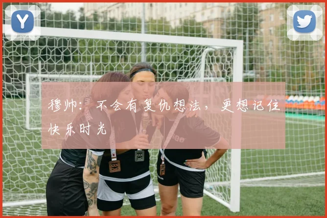 穆帅：不会有复仇想法，更想记住快乐时光