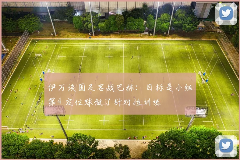 伊万谈国足客战巴林：目标是小组第4 定位球做了针对性训练