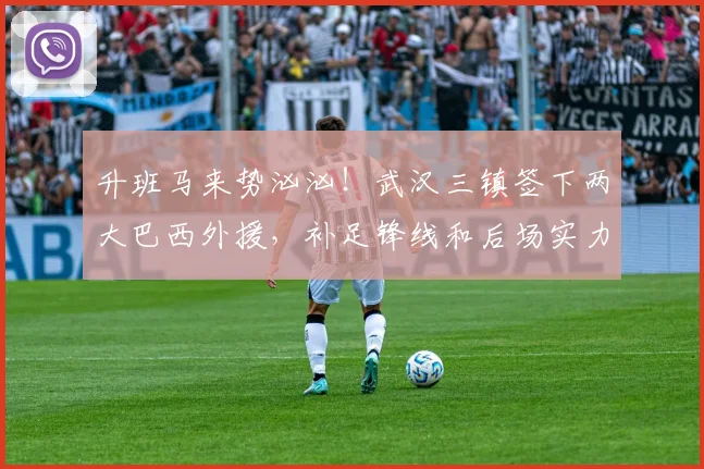 升班马来势汹汹！武汉三镇签下两大巴西外援，补足锋线和后场实力