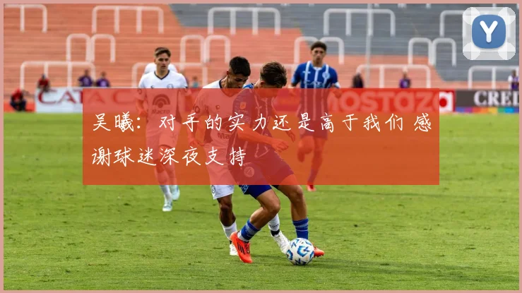 吴曦：对手的实力还是高于我们 感谢球迷深夜支持