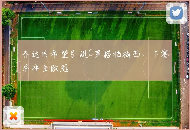 齐达内希望引进C罗搭档梅西，下赛季冲击欧冠
