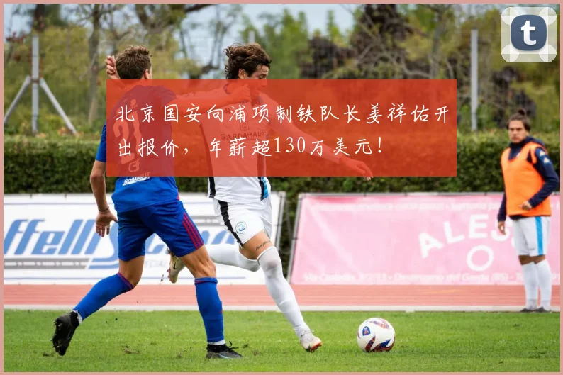 北京国安向浦项制铁队长姜祥佑开出报价，年薪超130万美元！