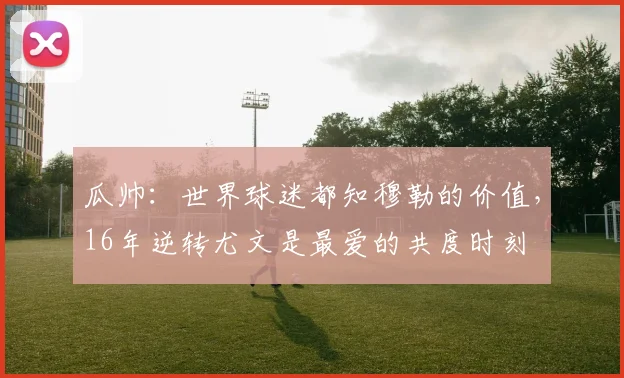瓜帅：世界球迷都知穆勒的价值，16年逆转尤文是最爱的共度时刻