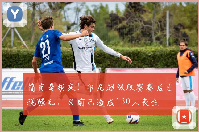 简直是胡来！印尼超级联赛赛后出现骚乱，目前已造成130人丧生