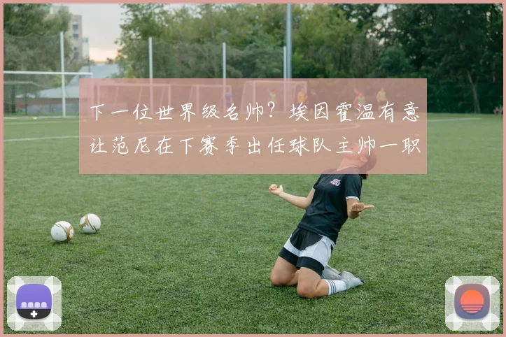 下一位世界级名帅？埃因霍温有意让范尼在下赛季出任球队主帅一职