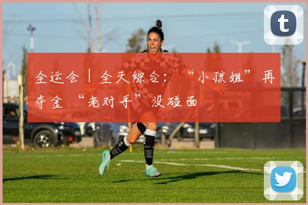 全运会｜全天综合：“小孩姐”再夺金 “老对手”没碰面