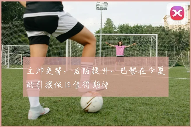 主帅更替，后防提升，巴黎在今夏的引援依旧值得期待
