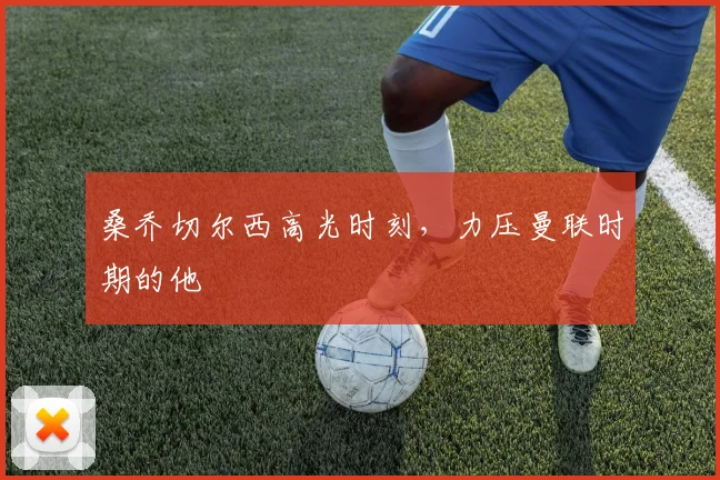 桑乔切尔西高光时刻，力压曼联时期的他
