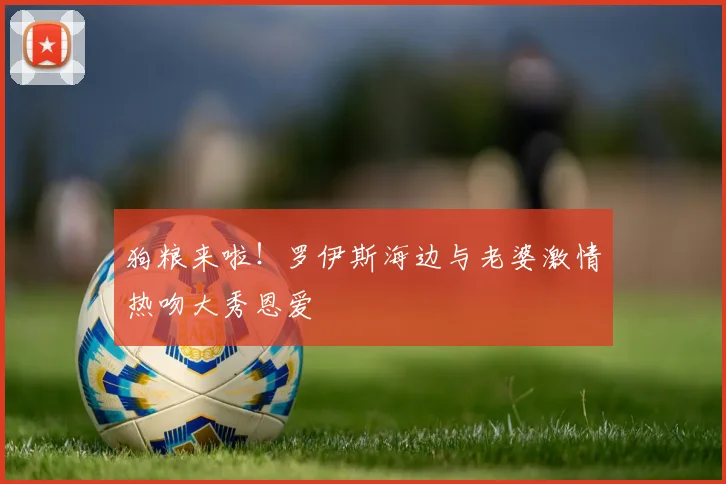 狗粮来啦！罗伊斯海边与老婆激情热吻大秀恩爱