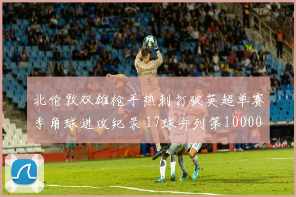 北伦敦双雄枪手热刺打破英超单赛季角球进攻纪录 17球并列第10000644