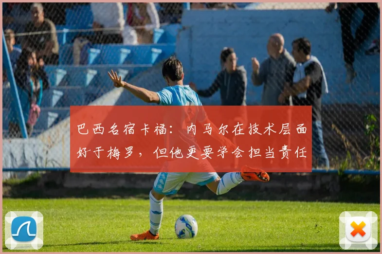 巴西名宿卡福：内马尔在技术层面好于梅罗，但他更要学会担当责任